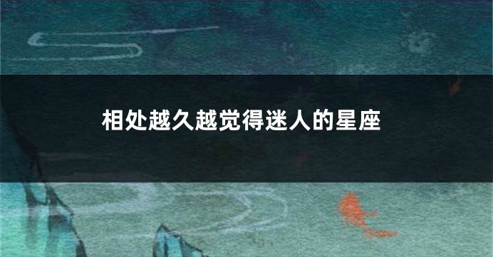 相处越久越觉得迷人的星座