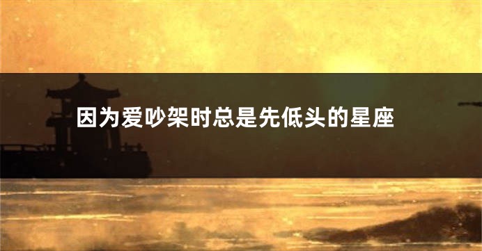 因为爱吵架时总是先低头的星座