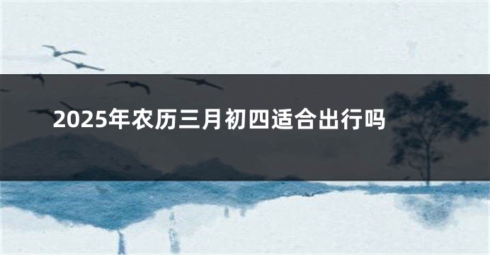 2025年农历三月初四适合出行吗