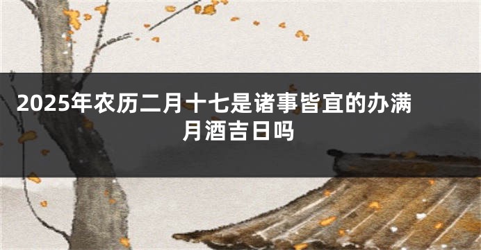 2025年农历二月十七是诸事皆宜的办满月酒吉日吗