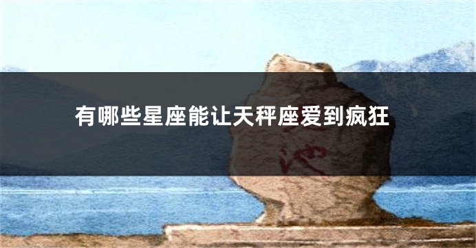有哪些星座能让天秤座爱到疯狂