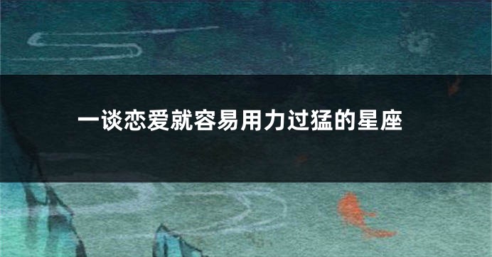 一谈恋爱就容易用力过猛的星座