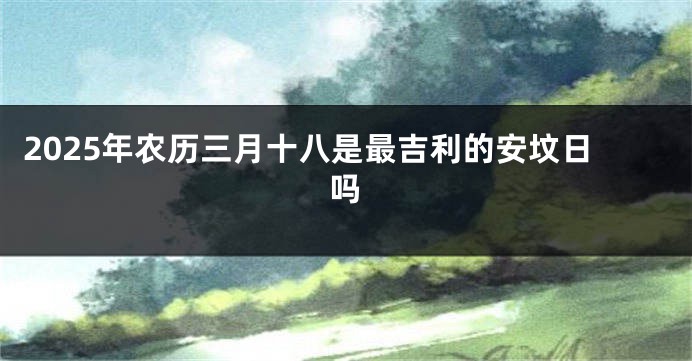 2025年农历三月十八是最吉利的安坟日吗