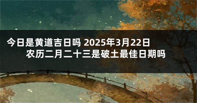 今日是黄道吉日吗 2025年3月22日农历二月二十三是破土最佳日期吗