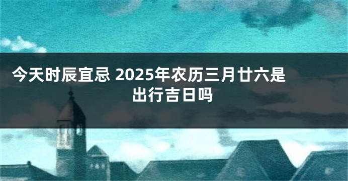 今天时辰宜忌 2025年农历三月廿六是出行吉日吗