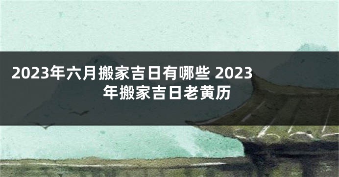 2023年六月搬家吉日有哪些 2023年搬家吉日老黄历