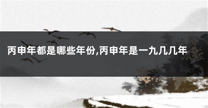丙申年都是哪些年份,丙申年是一九几几年