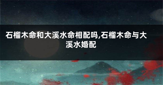 石榴木命和大溪水命相配吗,石榴木命与大溪水婚配