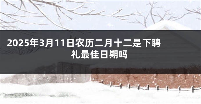 2025年3月11日农历二月十二是下聘礼最佳日期吗