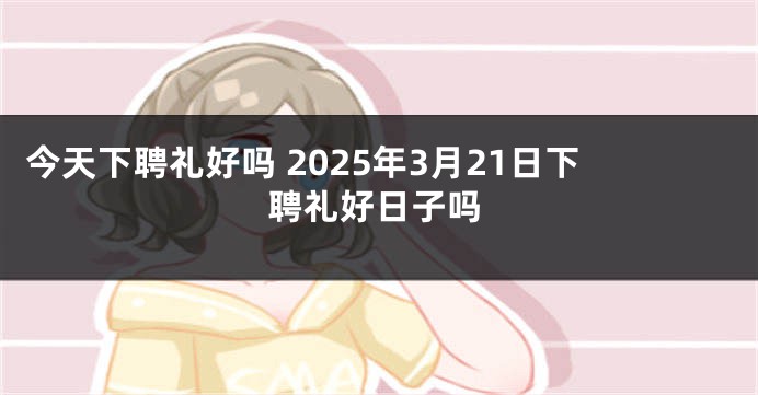 今天下聘礼好吗 2025年3月21日下聘礼好日子吗