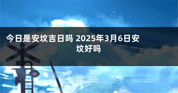 今日是安坟吉日吗 2025年3月6日安坟好吗