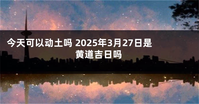 今天可以动土吗 2025年3月27日是黄道吉日吗