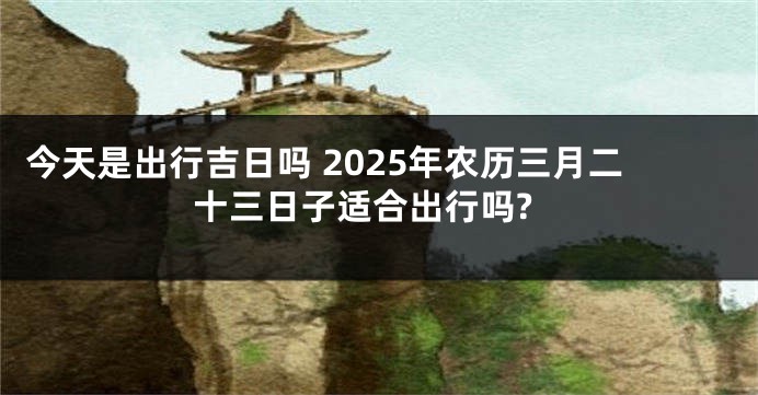 今天是出行吉日吗 2025年农历三月二十三日子适合出行吗?