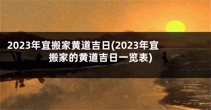 2023年宜搬家黄道吉日(2023年宜搬家的黄道吉日一览表)