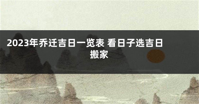 2023年乔迁吉日一览表 看日子选吉日搬家
