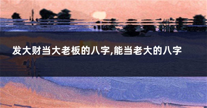 发大财当大老板的八字,能当老大的八字