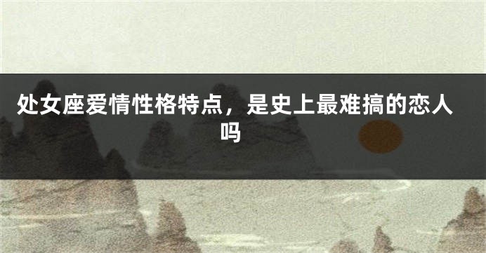 处女座爱情性格特点，是史上最难搞的恋人吗 