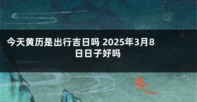 今天黄历是出行吉日吗 2025年3月8日日子好吗
