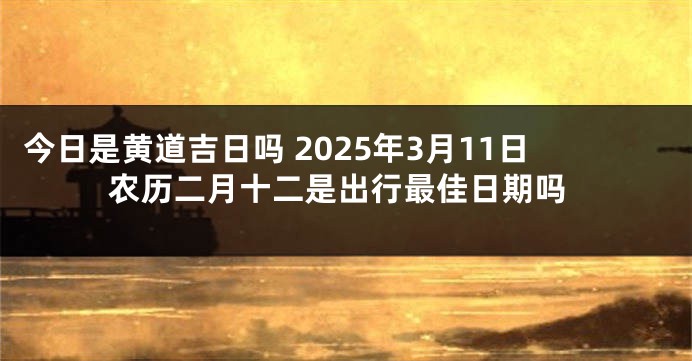 今日是黄道吉日吗 2025年3月11日农历二月十二是出行最佳日期吗