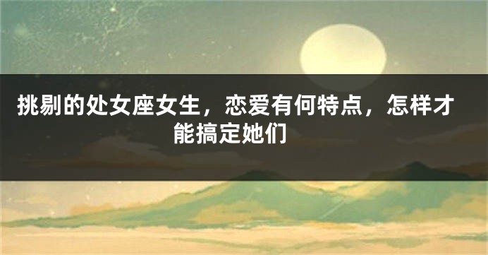 挑剔的处女座女生，恋爱有何特点，怎样才能搞定她们 