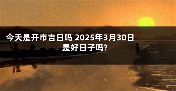 今天是开市吉日吗 2025年3月30日是好日子吗?