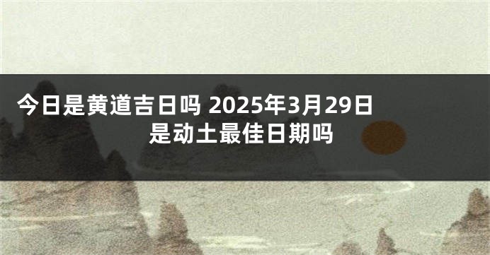 今日是黄道吉日吗 2025年3月29日是动土最佳日期吗