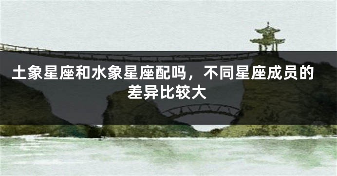 土象星座和水象星座配吗，不同星座成员的差异比较大