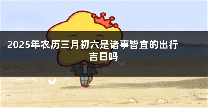 2025年农历三月初六是诸事皆宜的出行吉日吗