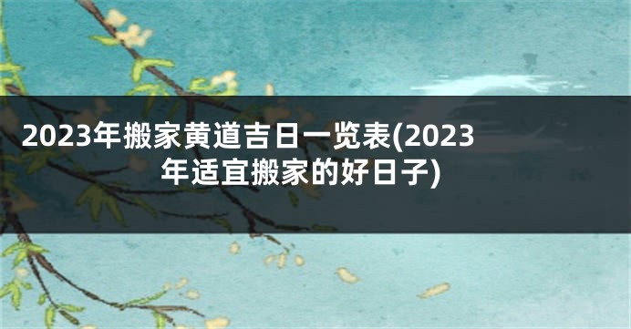 2023年搬家黄道吉日一览表(2023年适宜搬家的好日子)