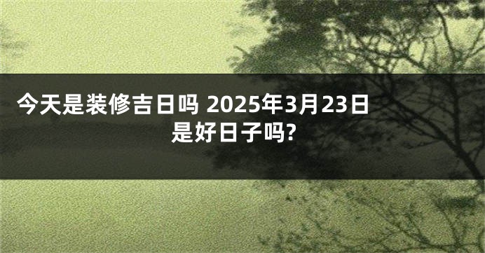 今天是装修吉日吗 2025年3月23日是好日子吗?