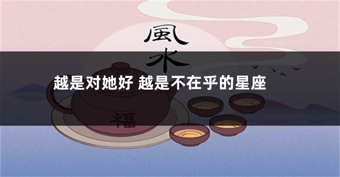 越是对她好 越是不在乎的星座