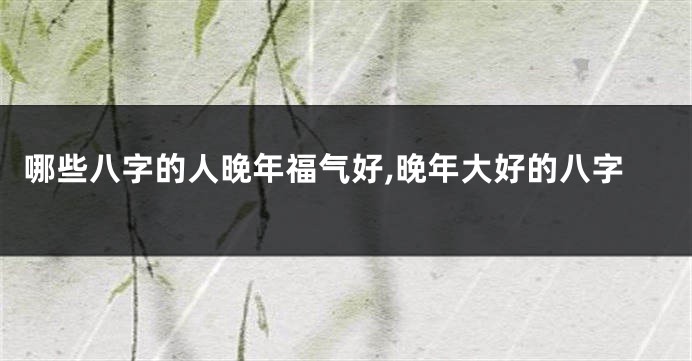 哪些八字的人晚年福气好,晚年大好的八字