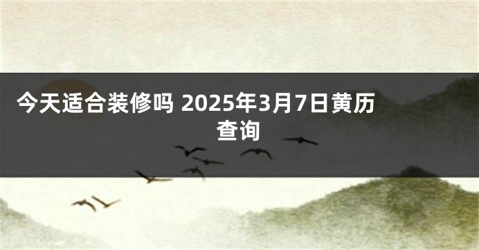 今天适合装修吗 2025年3月7日黄历查询