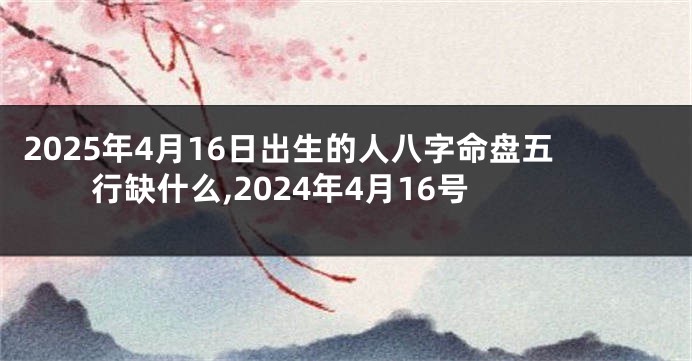 2025年4月16日出生的人八字命盘五行缺什么,2024年4月16号
