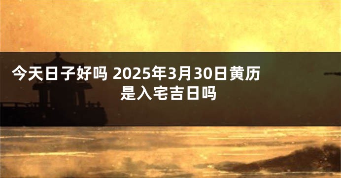 今天日子好吗 2025年3月30日黄历是入宅吉日吗
