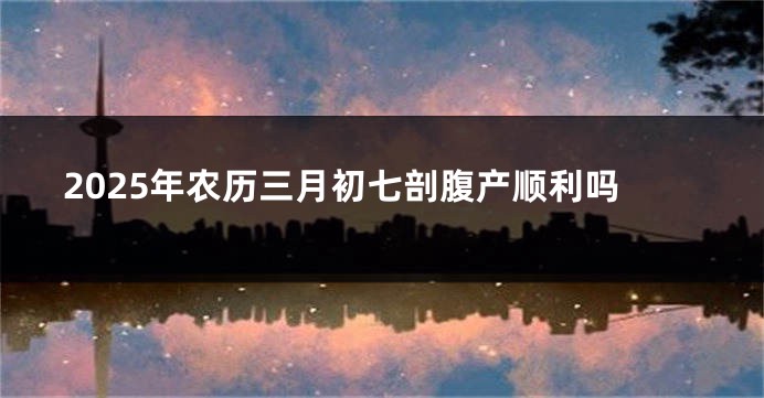 2025年农历三月初七剖腹产顺利吗