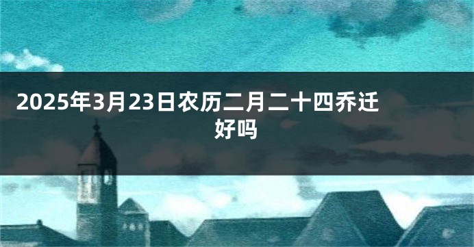 2025年3月23日农历二月二十四乔迁好吗