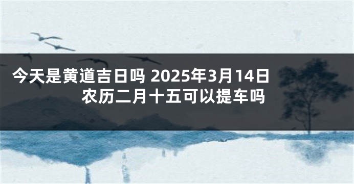 今天是黄道吉日吗 2025年3月14日农历二月十五可以提车吗