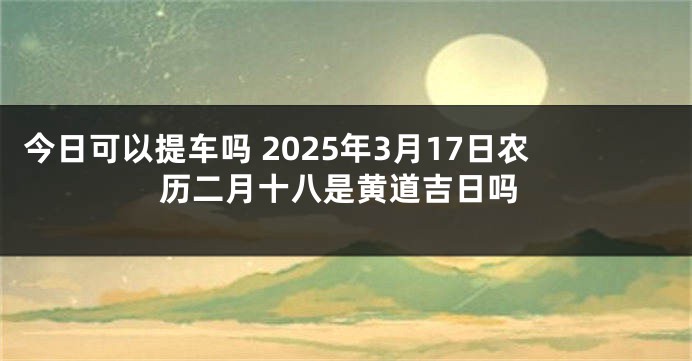 今日可以提车吗 2025年3月17日农历二月十八是黄道吉日吗