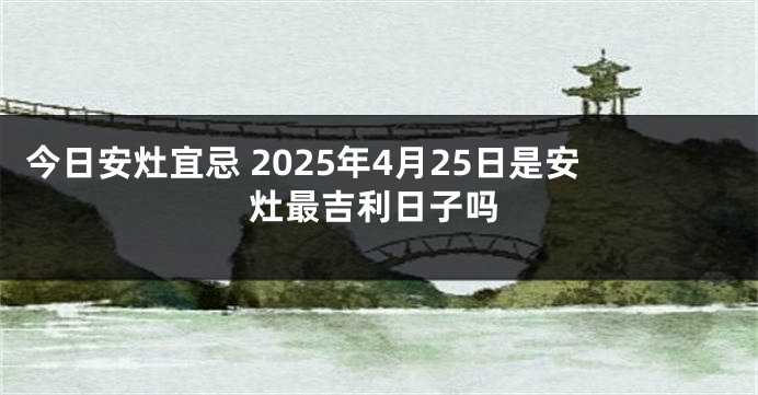今日安灶宜忌 2025年4月25日是安灶最吉利日子吗