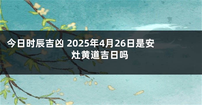 今日时辰吉凶 2025年4月26日是安灶黄道吉日吗