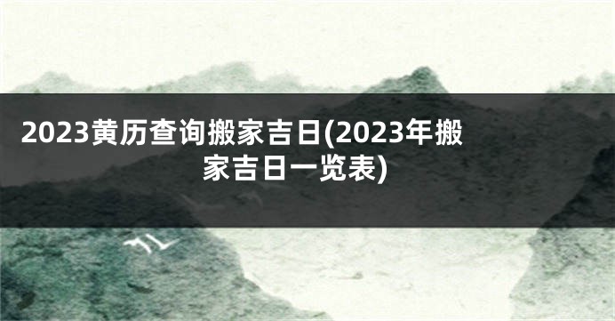 2023黄历查询搬家吉日(2023年搬家吉日一览表)