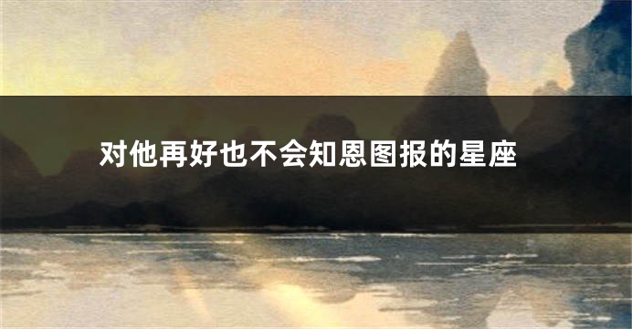 对他再好也不会知恩图报的星座