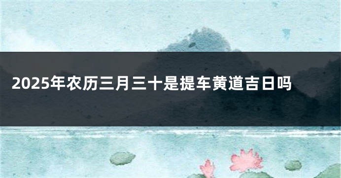 2025年农历三月三十是提车黄道吉日吗