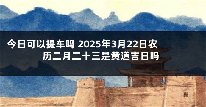 今日可以提车吗 2025年3月22日农历二月二十三是黄道吉日吗