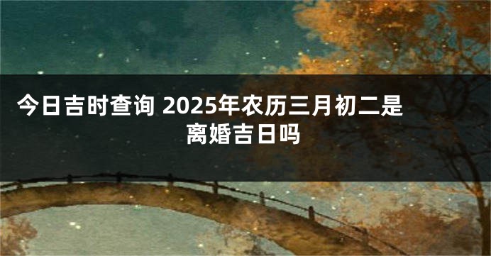 今日吉时查询 2025年农历三月初二是离婚吉日吗