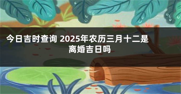 今日吉时查询 2025年农历三月十二是离婚吉日吗