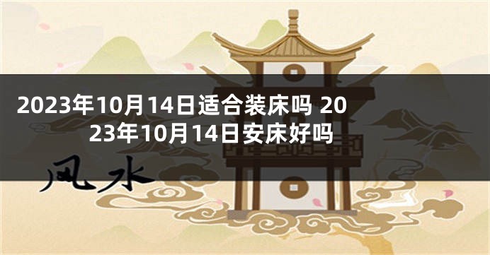 2023年10月14日适合装床吗 2023年10月14日安床好吗