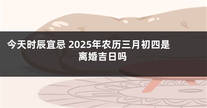 今天时辰宜忌 2025年农历三月初四是离婚吉日吗