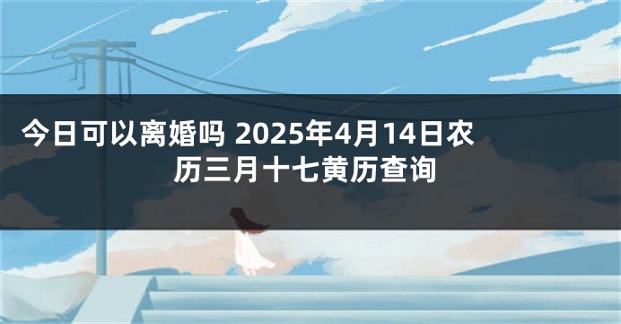 今日可以离婚吗 2025年4月14日农历三月十七黄历查询
